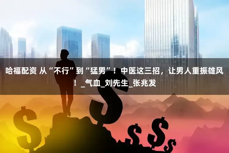哈福配资 从“不行”到“猛男”！中医这三招，让男人重振雄风！_气血_刘先生_张兆发