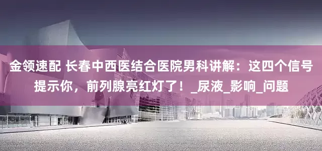 金领速配 长春中西医结合医院男科讲解：这四个信号提示你，前列腺亮红灯了！_尿液_影响_问题