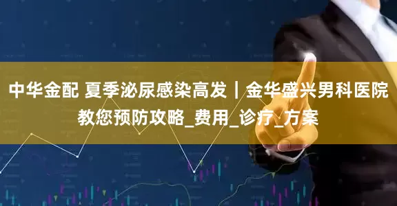 中华金配 夏季泌尿感染高发｜金华盛兴男科医院教您预防攻略_费用_诊疗_方案