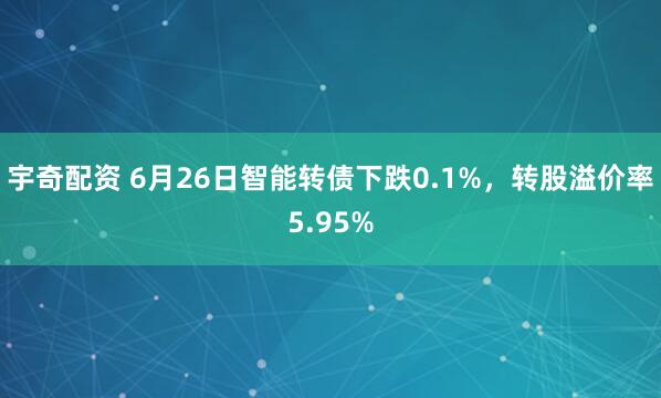 宇奇配资 6月26日智能转债下跌0.1%，转股溢价率5.95%