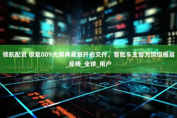 领航配资 极氪009光辉典藏版开启交付，首批车主皆为顶级圈层_座椅_全球_用户