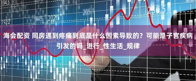 海会配资 同房遇到疼痛到底是什么因素导致的？可能是子宫疾病引发的吗_进行_性生活_规律