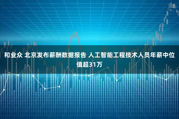 和业众 北京发布薪酬数据报告 人工智能工程技术人员年薪中位值超31万