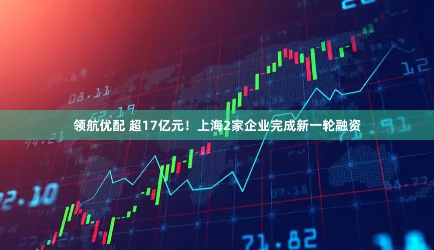 领航优配 超17亿元！上海2家企业完成新一轮融资
