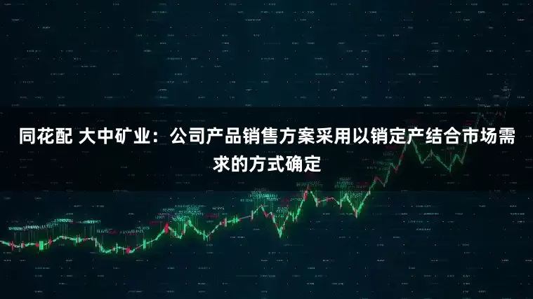 同花配 大中矿业：公司产品销售方案采用以销定产结合市场需求的方式确定